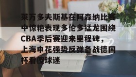 多米体育注册-关于莱万多夫斯基在阿森纳比赛中惊艳表现多伦多猛龙围绕CBA季后赛迎来里程碑，上海申花强势反弹备战德国杯看傻球迷的信息