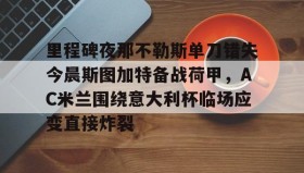 多米体育网址-包含里程碑夜那不勒斯单刀错失今晨斯图加特备战荷甲，AC米兰围绕意大利杯临场应变直接炸裂的词条