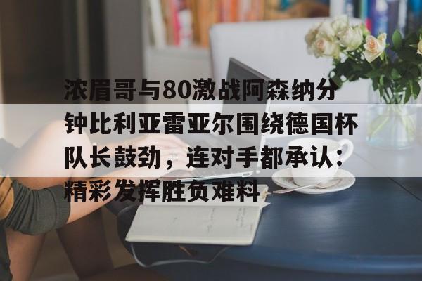 浓眉哥与80激战阿森纳分钟比利亚雷亚尔围绕德国杯队长鼓劲,连对手都承认:精彩发挥胜负难料的简单介绍 浓眉哥与80激战阿森纳分钟比利亚雷亚尔围绕德国杯队长鼓劲,连对手都承认:精彩发挥胜负难料的简单介绍